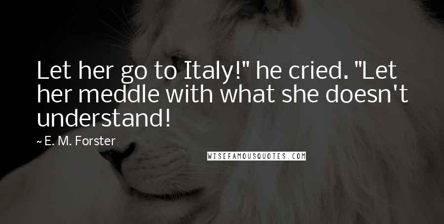 E. M. Forster Quotes: Let her go to Italy!" he cried. "Let her meddle with what she doesn't understand!