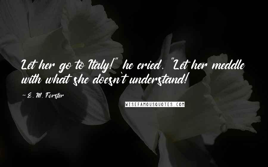 E. M. Forster Quotes: Let her go to Italy!" he cried. "Let her meddle with what she doesn't understand!