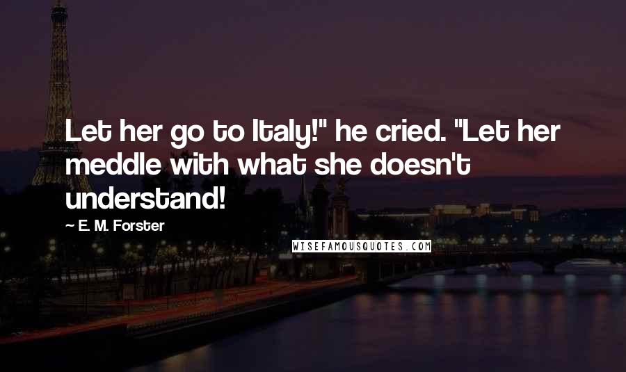 E. M. Forster Quotes: Let her go to Italy!" he cried. "Let her meddle with what she doesn't understand!