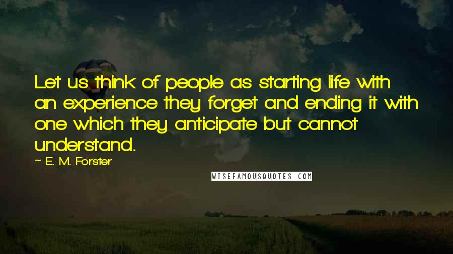 E. M. Forster Quotes: Let us think of people as starting life with an experience they forget and ending it with one which they anticipate but cannot understand.