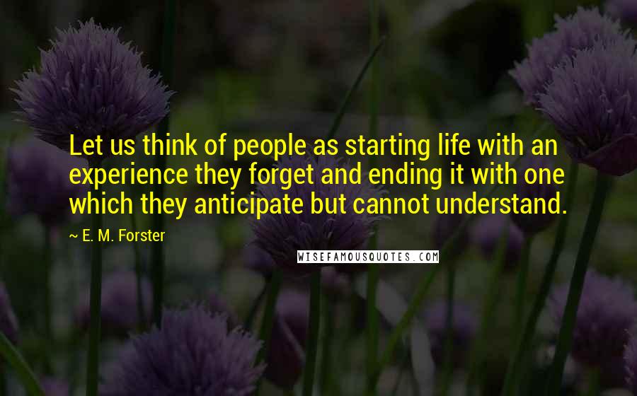 E. M. Forster Quotes: Let us think of people as starting life with an experience they forget and ending it with one which they anticipate but cannot understand.