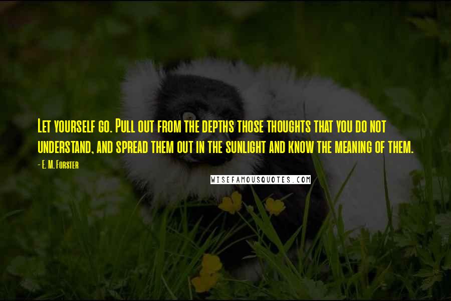 E. M. Forster Quotes: Let yourself go. Pull out from the depths those thoughts that you do not understand, and spread them out in the sunlight and know the meaning of them.