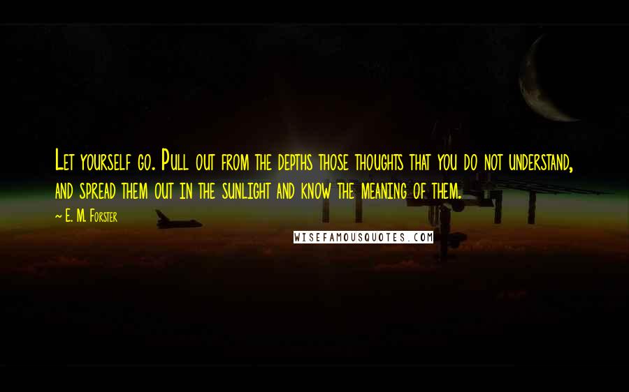 E. M. Forster Quotes: Let yourself go. Pull out from the depths those thoughts that you do not understand, and spread them out in the sunlight and know the meaning of them.