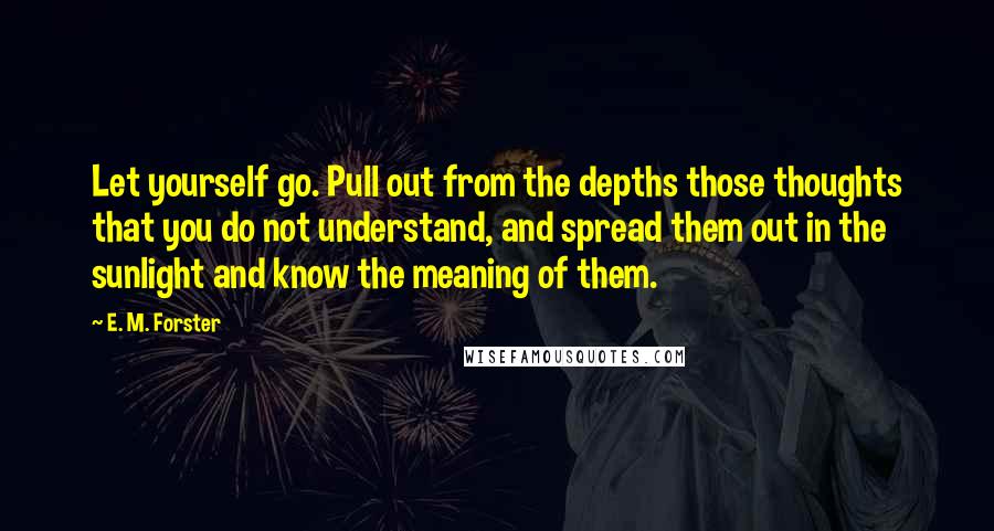 E. M. Forster Quotes: Let yourself go. Pull out from the depths those thoughts that you do not understand, and spread them out in the sunlight and know the meaning of them.