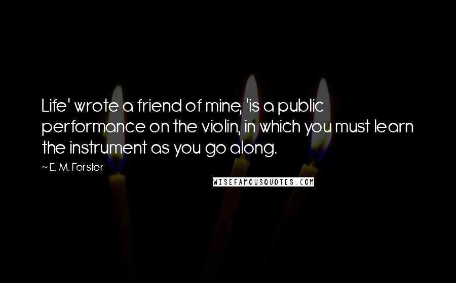 E. M. Forster Quotes: Life' wrote a friend of mine, 'is a public performance on the violin, in which you must learn the instrument as you go along.