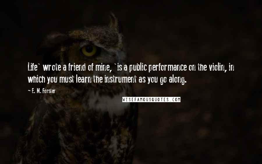 E. M. Forster Quotes: Life' wrote a friend of mine, 'is a public performance on the violin, in which you must learn the instrument as you go along.