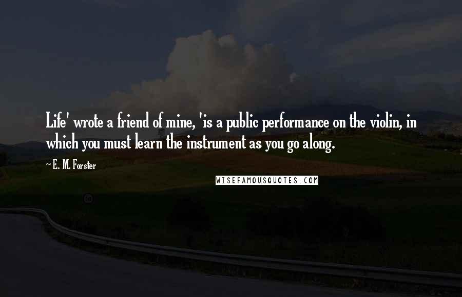 E. M. Forster Quotes: Life' wrote a friend of mine, 'is a public performance on the violin, in which you must learn the instrument as you go along.