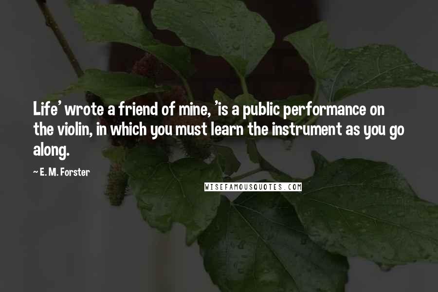 E. M. Forster Quotes: Life' wrote a friend of mine, 'is a public performance on the violin, in which you must learn the instrument as you go along.