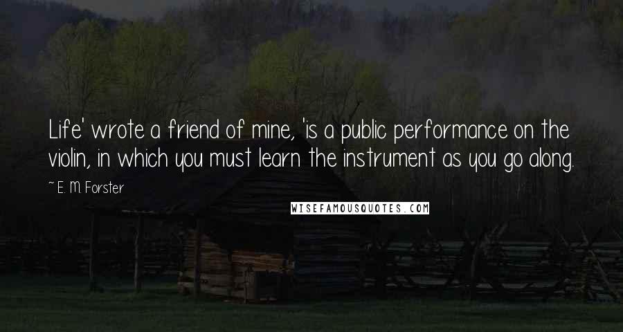 E. M. Forster Quotes: Life' wrote a friend of mine, 'is a public performance on the violin, in which you must learn the instrument as you go along.