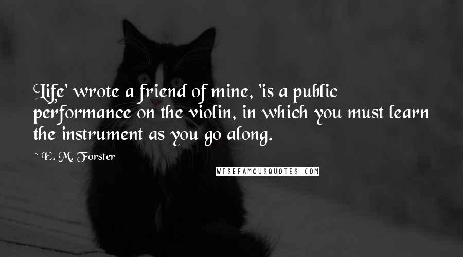 E. M. Forster Quotes: Life' wrote a friend of mine, 'is a public performance on the violin, in which you must learn the instrument as you go along.