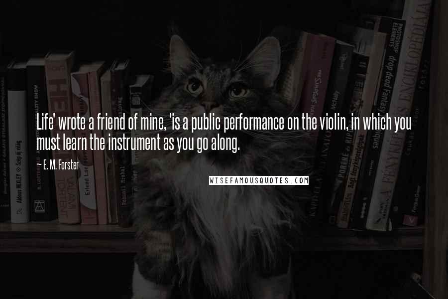 E. M. Forster Quotes: Life' wrote a friend of mine, 'is a public performance on the violin, in which you must learn the instrument as you go along.