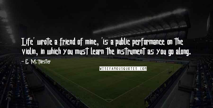 E. M. Forster Quotes: Life' wrote a friend of mine, 'is a public performance on the violin, in which you must learn the instrument as you go along.