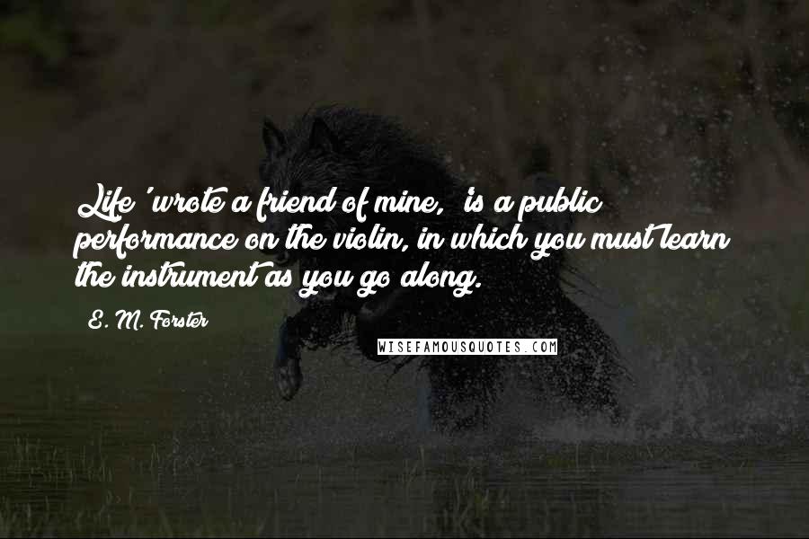 E. M. Forster Quotes: Life' wrote a friend of mine, 'is a public performance on the violin, in which you must learn the instrument as you go along.