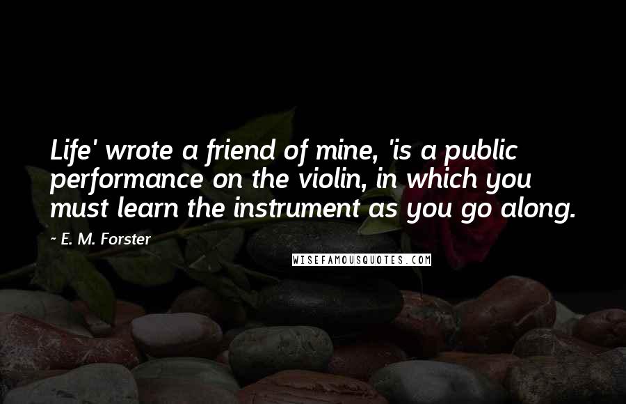 E. M. Forster Quotes: Life' wrote a friend of mine, 'is a public performance on the violin, in which you must learn the instrument as you go along.