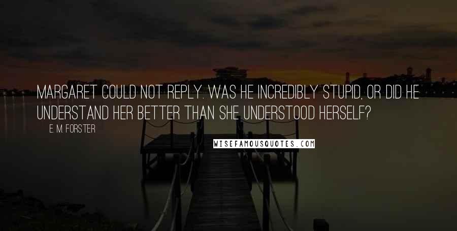 E. M. Forster Quotes: Margaret could not reply. Was he incredibly stupid, or did he understand her better than she understood herself?