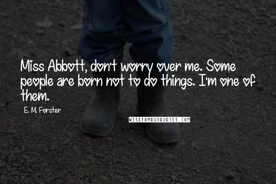 E. M. Forster Quotes: Miss Abbott, don't worry over me. Some people are born not to do things. I'm one of them.