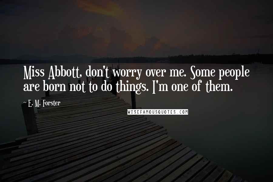 E. M. Forster Quotes: Miss Abbott, don't worry over me. Some people are born not to do things. I'm one of them.