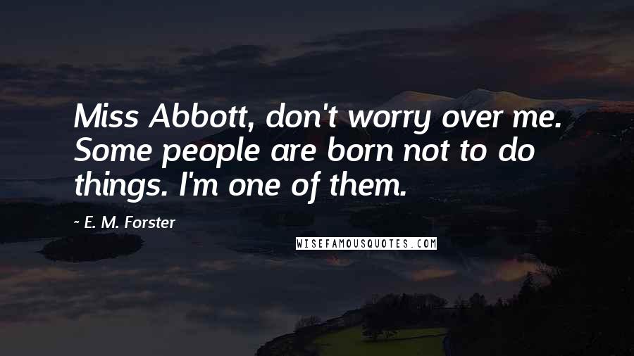 E. M. Forster Quotes: Miss Abbott, don't worry over me. Some people are born not to do things. I'm one of them.