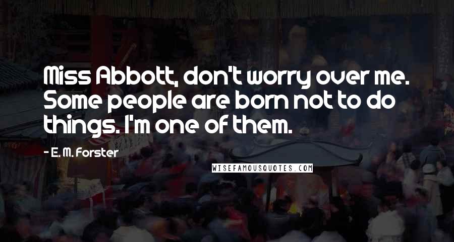 E. M. Forster Quotes: Miss Abbott, don't worry over me. Some people are born not to do things. I'm one of them.