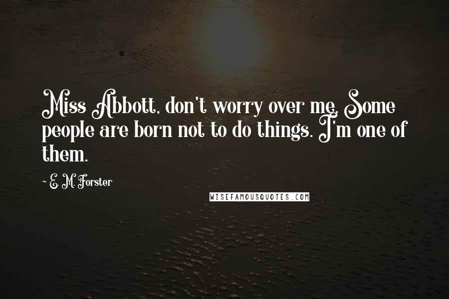 E. M. Forster Quotes: Miss Abbott, don't worry over me. Some people are born not to do things. I'm one of them.