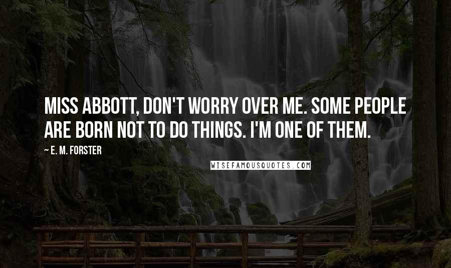 E. M. Forster Quotes: Miss Abbott, don't worry over me. Some people are born not to do things. I'm one of them.