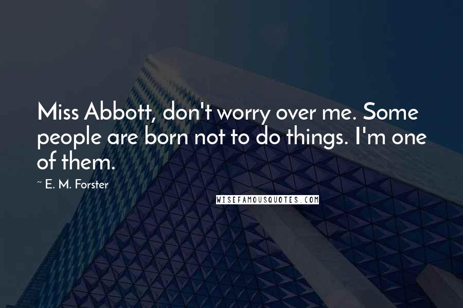 E. M. Forster Quotes: Miss Abbott, don't worry over me. Some people are born not to do things. I'm one of them.