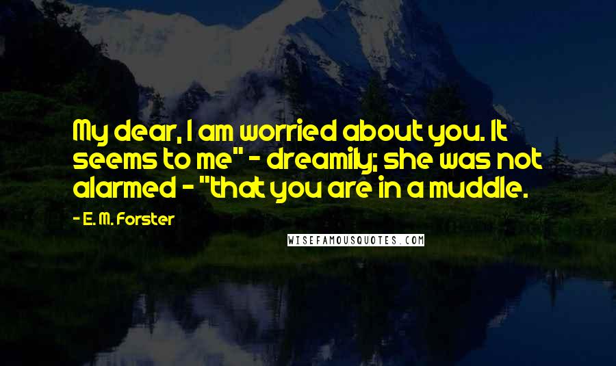 E. M. Forster Quotes: My dear, I am worried about you. It seems to me" - dreamily; she was not alarmed - "that you are in a muddle.