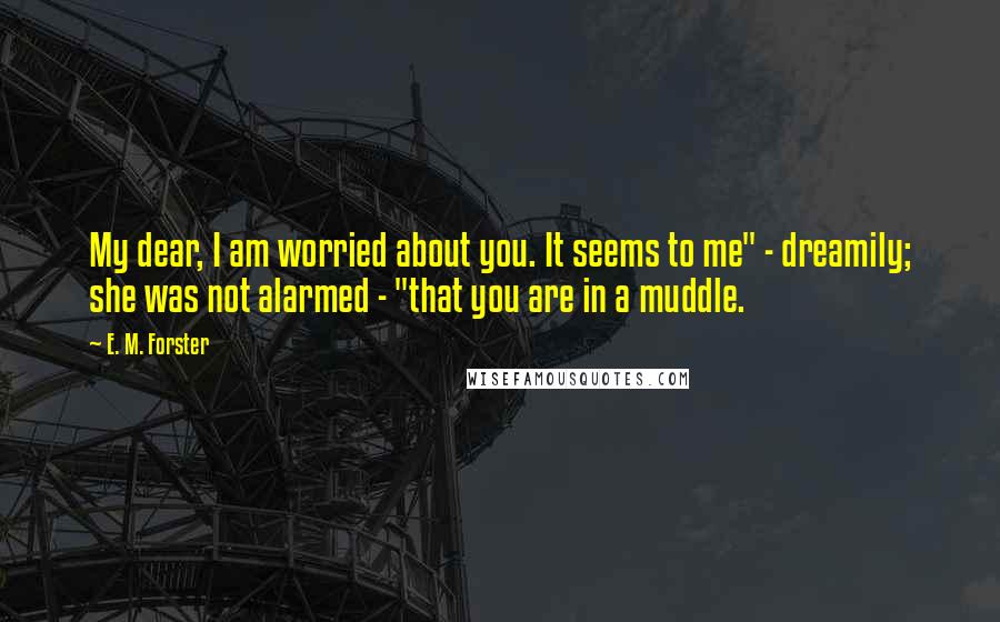 E. M. Forster Quotes: My dear, I am worried about you. It seems to me" - dreamily; she was not alarmed - "that you are in a muddle.