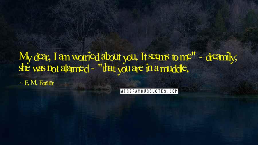 E. M. Forster Quotes: My dear, I am worried about you. It seems to me" - dreamily; she was not alarmed - "that you are in a muddle.