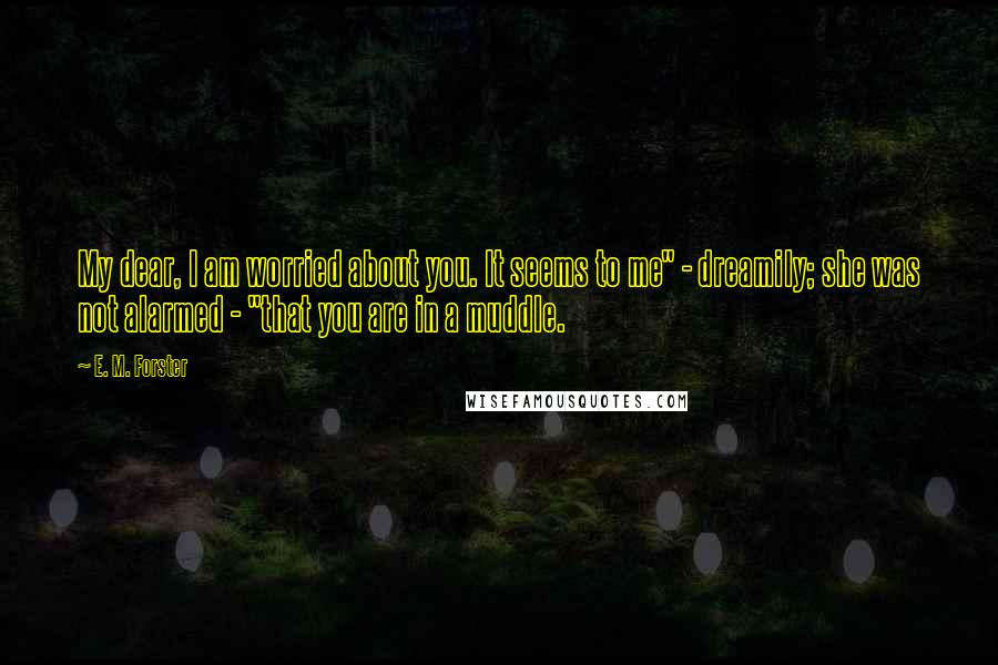 E. M. Forster Quotes: My dear, I am worried about you. It seems to me" - dreamily; she was not alarmed - "that you are in a muddle.