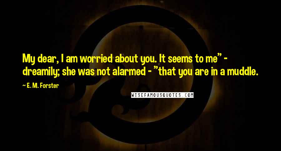 E. M. Forster Quotes: My dear, I am worried about you. It seems to me" - dreamily; she was not alarmed - "that you are in a muddle.