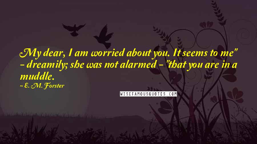 E. M. Forster Quotes: My dear, I am worried about you. It seems to me" - dreamily; she was not alarmed - "that you are in a muddle.
