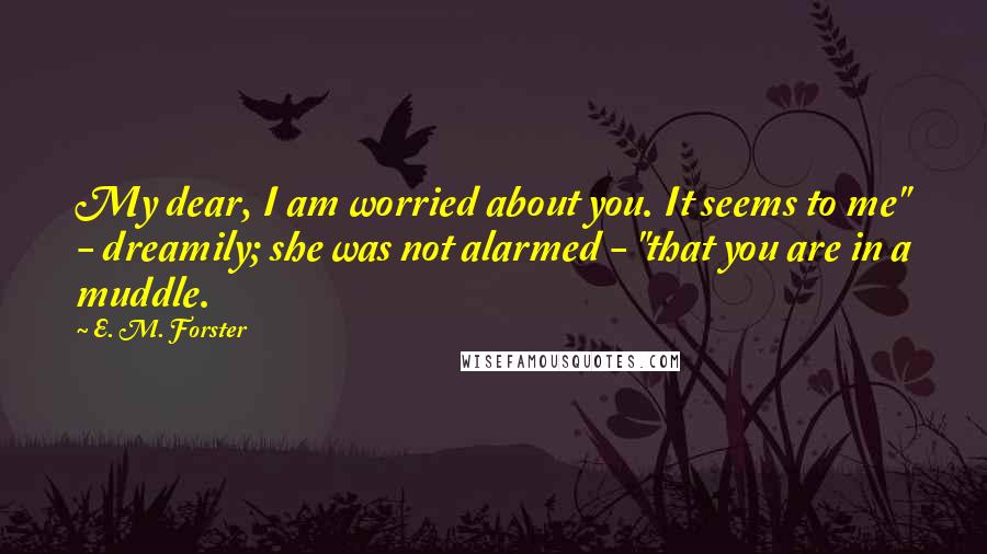 E. M. Forster Quotes: My dear, I am worried about you. It seems to me" - dreamily; she was not alarmed - "that you are in a muddle.