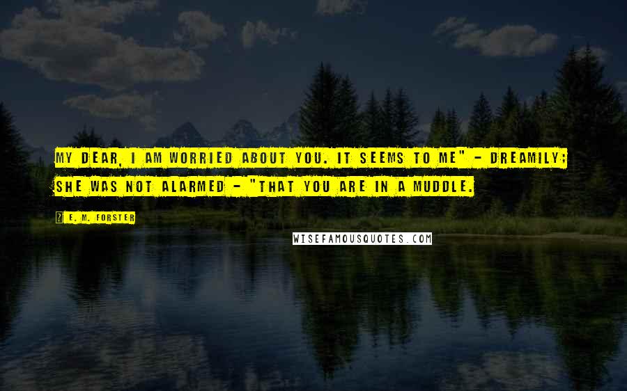 E. M. Forster Quotes: My dear, I am worried about you. It seems to me" - dreamily; she was not alarmed - "that you are in a muddle.