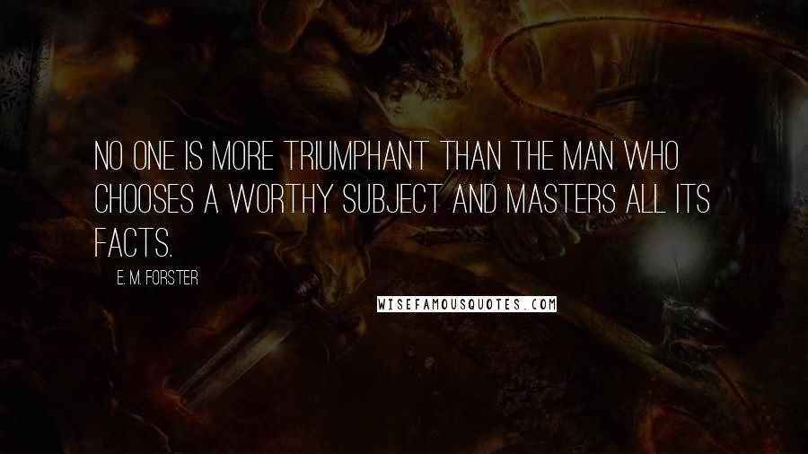 E. M. Forster Quotes: No one is more triumphant than the man who chooses a worthy subject and masters all its facts.