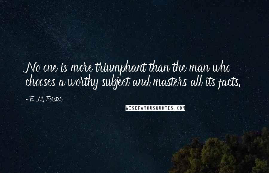 E. M. Forster Quotes: No one is more triumphant than the man who chooses a worthy subject and masters all its facts.