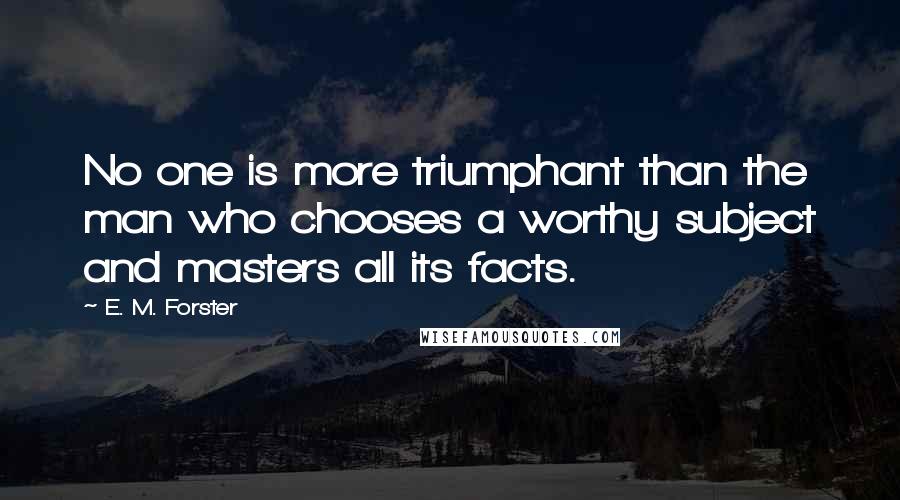 E. M. Forster Quotes: No one is more triumphant than the man who chooses a worthy subject and masters all its facts.
