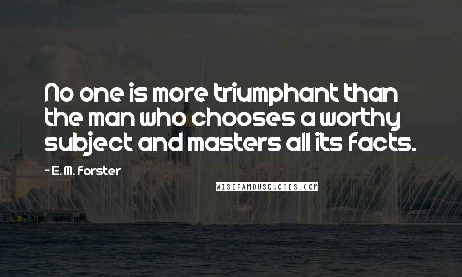 E. M. Forster Quotes: No one is more triumphant than the man who chooses a worthy subject and masters all its facts.