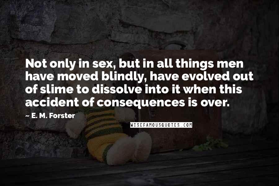 E. M. Forster Quotes: Not only in sex, but in all things men have moved blindly, have evolved out of slime to dissolve into it when this accident of consequences is over.