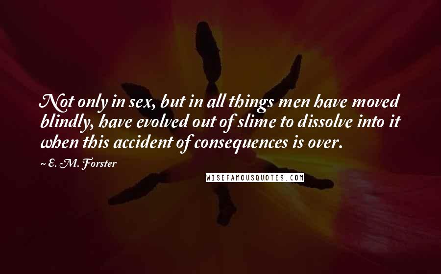 E. M. Forster Quotes: Not only in sex, but in all things men have moved blindly, have evolved out of slime to dissolve into it when this accident of consequences is over.