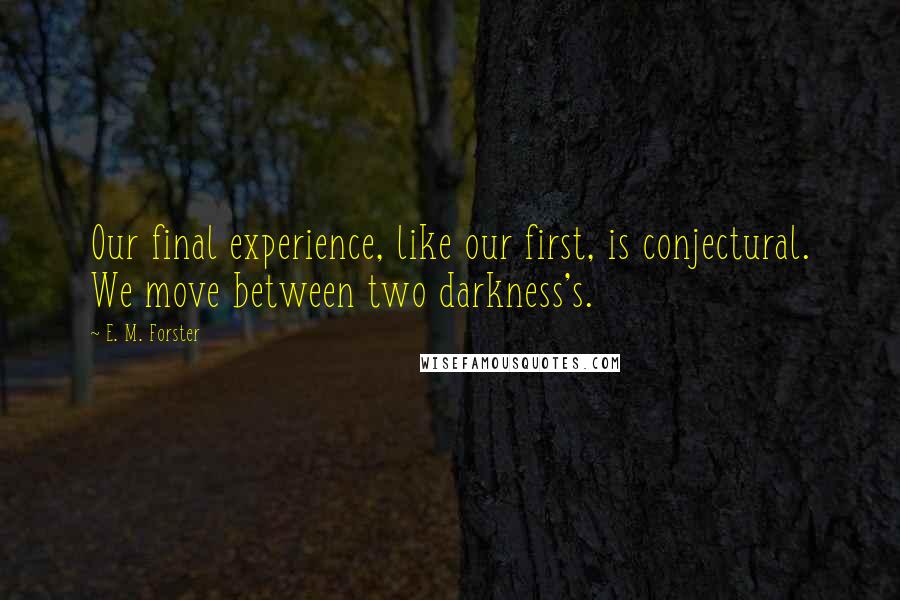 E. M. Forster Quotes: Our final experience, like our first, is conjectural. We move between two darkness's.