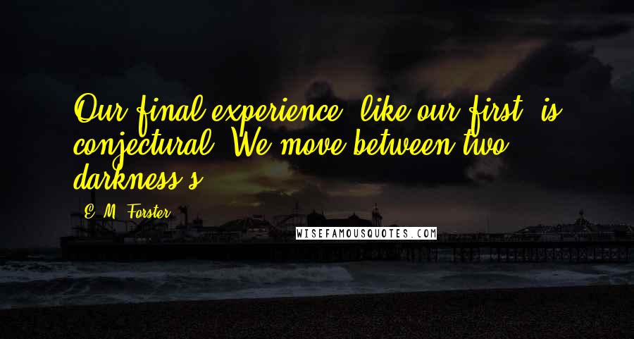 E. M. Forster Quotes: Our final experience, like our first, is conjectural. We move between two darkness's.