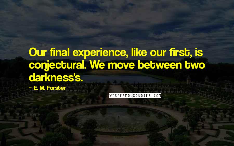 E. M. Forster Quotes: Our final experience, like our first, is conjectural. We move between two darkness's.