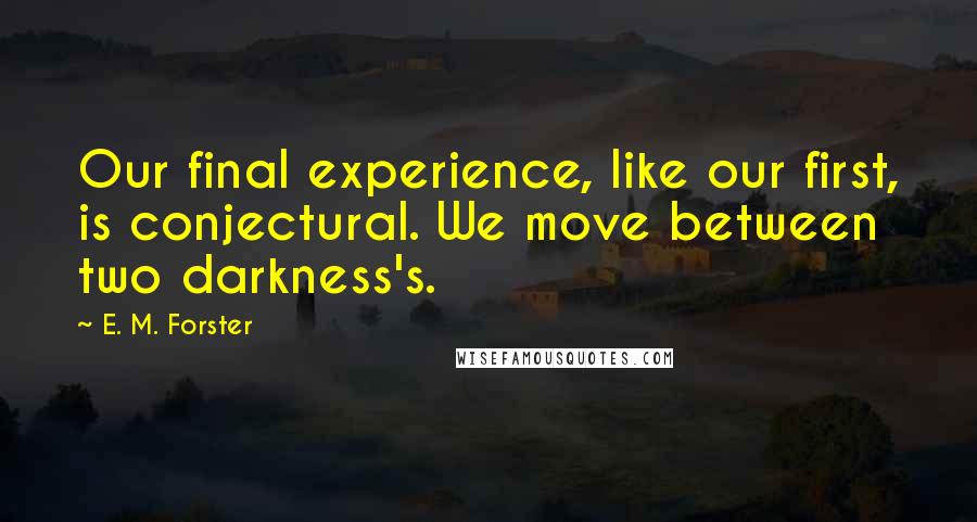 E. M. Forster Quotes: Our final experience, like our first, is conjectural. We move between two darkness's.