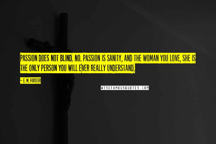 E. M. Forster Quotes: Passion does not blind. No. Passion is sanity, and the woman you love, she is the only person you will ever really understand.