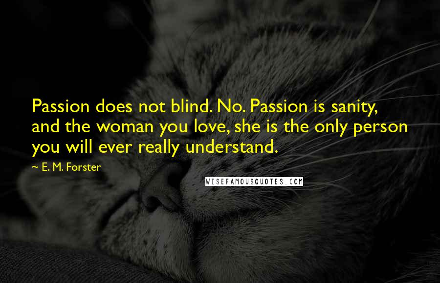 E. M. Forster Quotes: Passion does not blind. No. Passion is sanity, and the woman you love, she is the only person you will ever really understand.