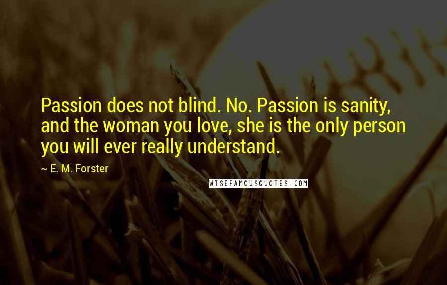 E. M. Forster Quotes: Passion does not blind. No. Passion is sanity, and the woman you love, she is the only person you will ever really understand.