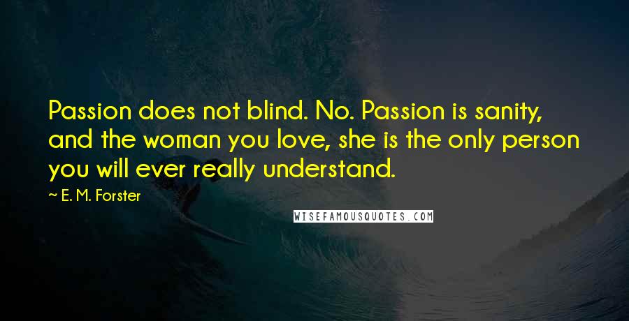 E. M. Forster Quotes: Passion does not blind. No. Passion is sanity, and the woman you love, she is the only person you will ever really understand.