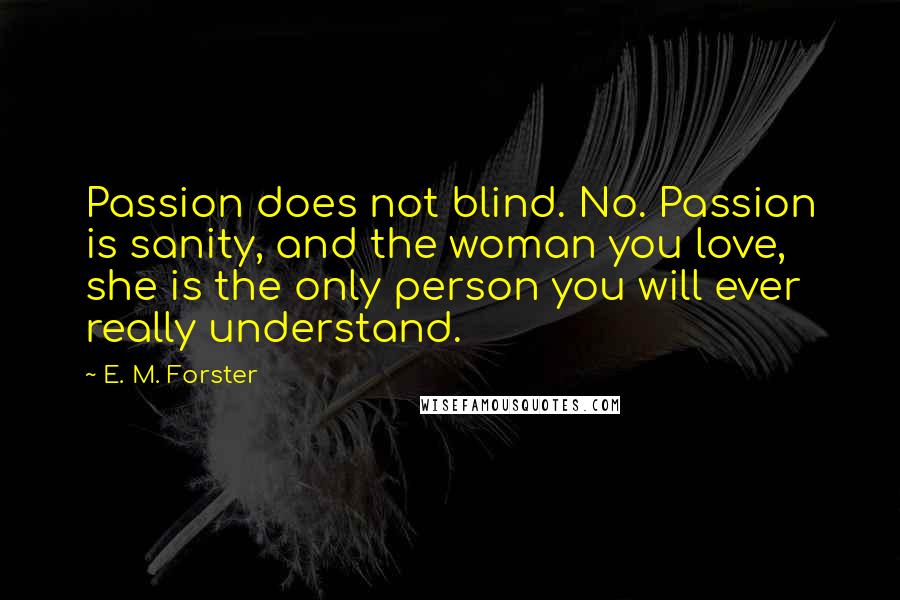 E. M. Forster Quotes: Passion does not blind. No. Passion is sanity, and the woman you love, she is the only person you will ever really understand.