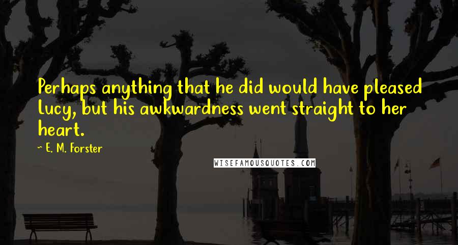 E. M. Forster Quotes: Perhaps anything that he did would have pleased Lucy, but his awkwardness went straight to her heart.